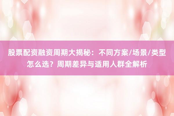 股票配资融资周期大揭秘：不同方案/场景/类型怎么选？周期差异与适用人群全解析