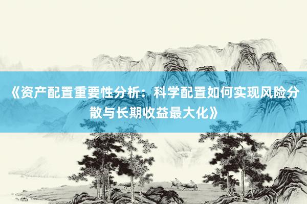 《资产配置重要性分析：科学配置如何实现风险分散与长期收益最大化》