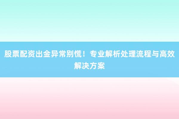 股票配资出金异常别慌！专业解析处理流程与高效解决方案