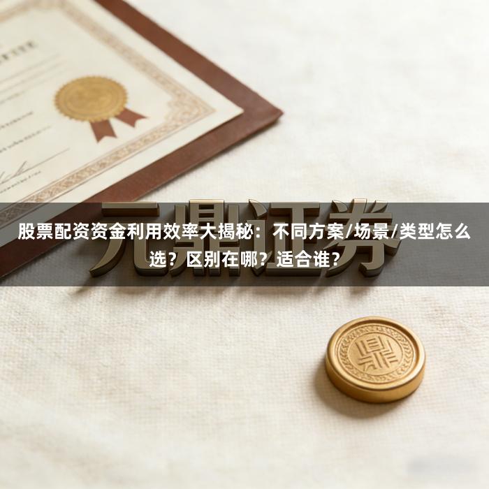 股票配资资金利用效率大揭秘：不同方案/场景/类型怎么选？区别在哪？适合谁？