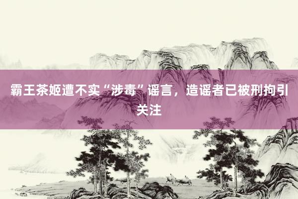 霸王茶姬遭不实“涉毒”谣言，造谣者已被刑拘引关注