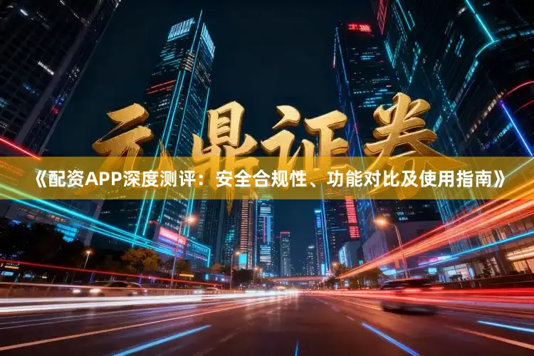 《配资APP深度测评：安全合规性、功能对比及使用指南》