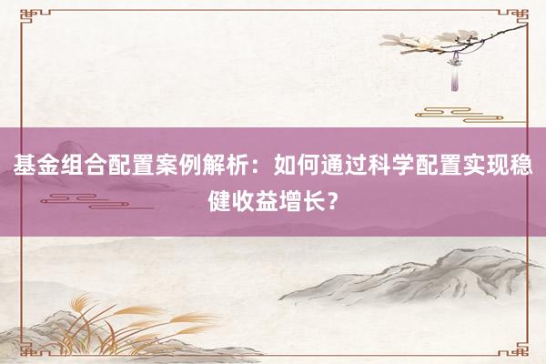基金组合配置案例解析：如何通过科学配置实现稳健收益增长？