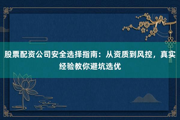 股票配资公司安全选择指南：从资质到风控，真实经验教你避坑选优