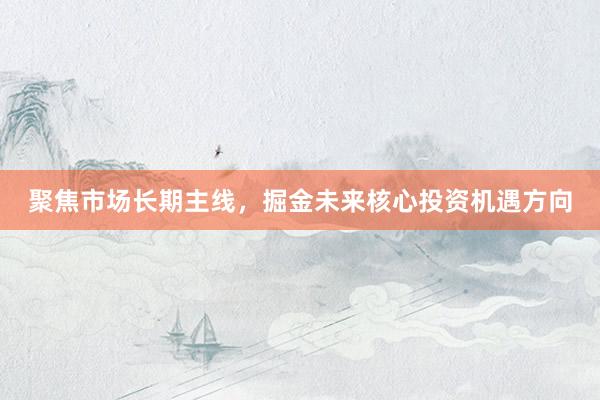 聚焦市场长期主线，掘金未来核心投资机遇方向