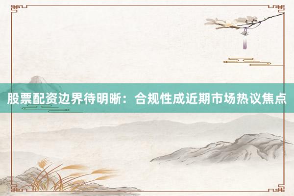 股票配资边界待明晰：合规性成近期市场热议焦点