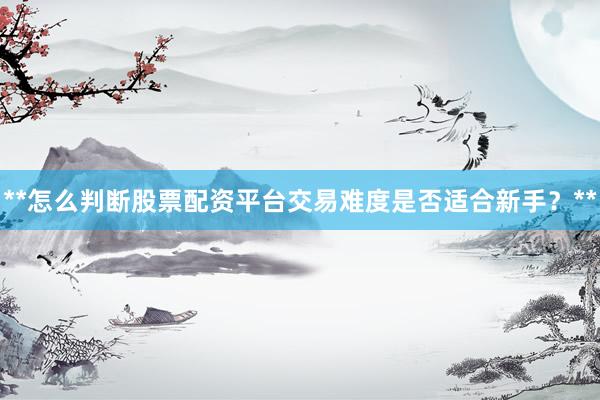 **怎么判断股票配资平台交易难度是否适合新手？**