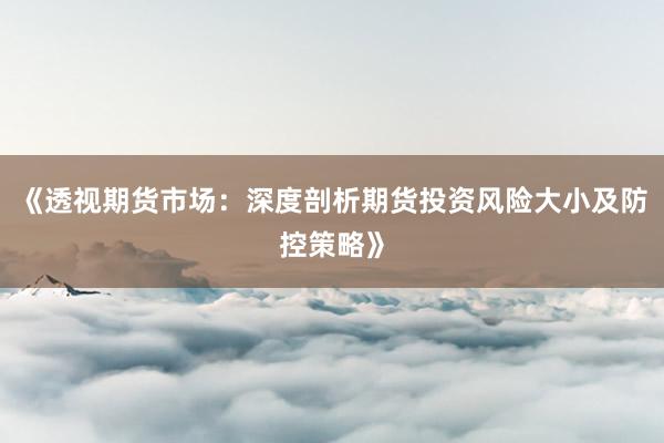 《透视期货市场：深度剖析期货投资风险大小及防控策略》