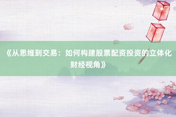 《从思维到交易：如何构建股票配资投资的立体化财经视角》