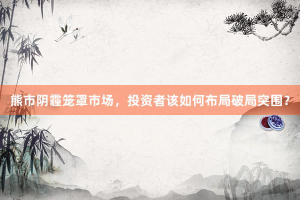 熊市阴霾笼罩市场，投资者该如何布局破局突围？