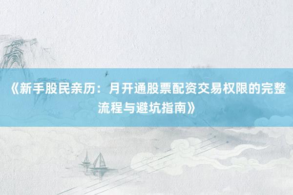 《新手股民亲历：月开通股票配资交易权限的完整流程与避坑指南》
