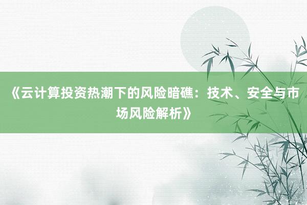 《云计算投资热潮下的风险暗礁：技术、安全与市场风险解析》