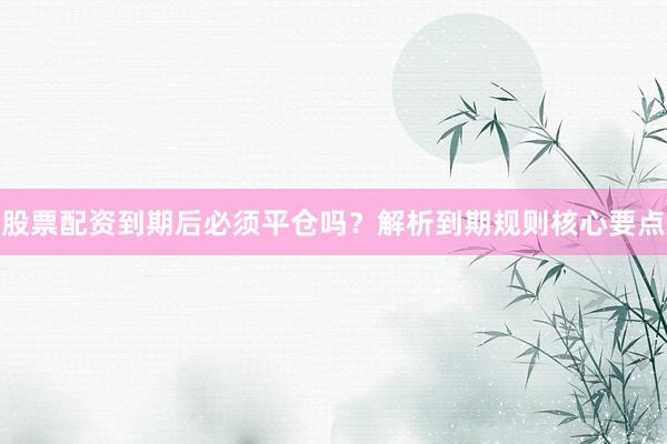 股票配资到期后必须平仓吗？解析到期规则核心要点