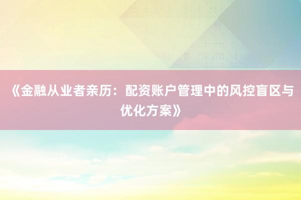 《金融从业者亲历：配资账户管理中的风控盲区与优化方案》