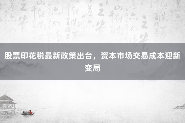 股票印花税最新政策出台，资本市场交易成本迎新变局