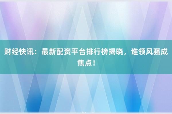 财经快讯：最新配资平台排行榜揭晓，谁领风骚成焦点！