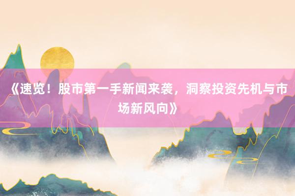 《速览！股市第一手新闻来袭，洞察投资先机与市场新风向》