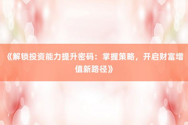 《解锁投资能力提升密码：掌握策略，开启财富增值新路径》