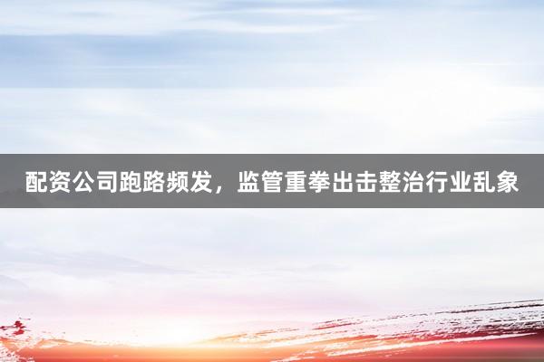 配资公司跑路频发，监管重拳出击整治行业乱象