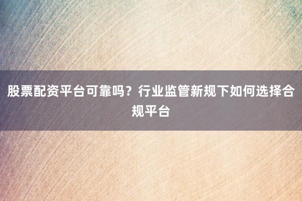 股票配资平台可靠吗？行业监管新规下如何选择合规平台