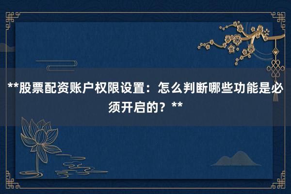 **股票配资账户权限设置：怎么判断哪些功能是必须开启的？**