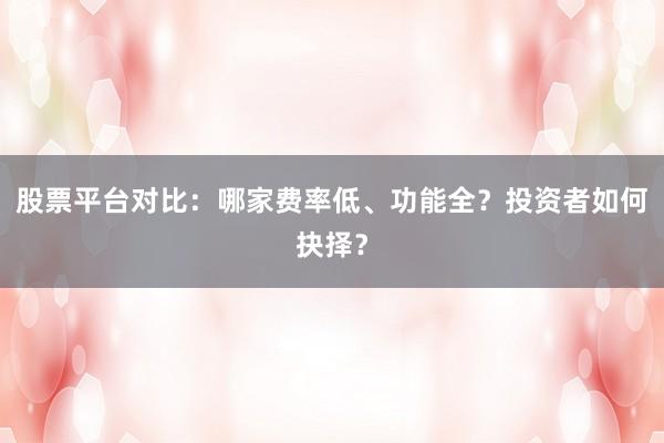 股票平台对比：哪家费率低、功能全？投资者如何抉择？