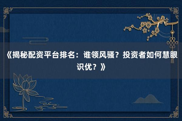 《揭秘配资平台排名：谁领风骚？投资者如何慧眼识优？》