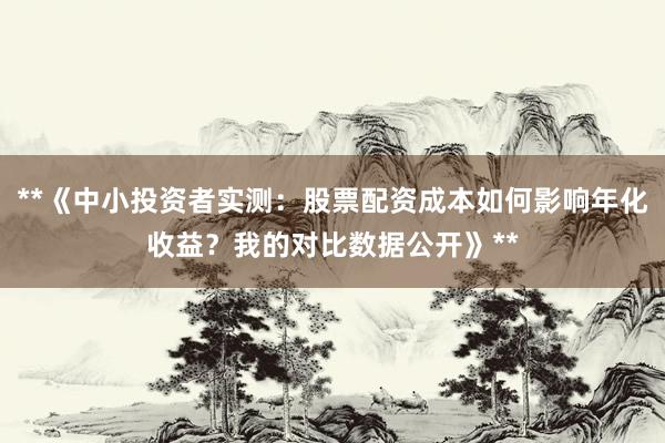 **《中小投资者实测：股票配资成本如何影响年化收益？我的对比数据公开》**