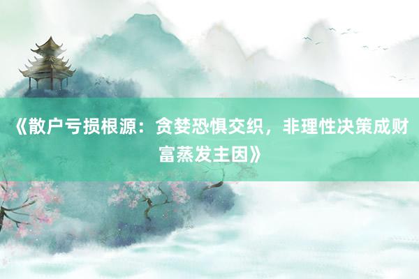 《散户亏损根源：贪婪恐惧交织，非理性决策成财富蒸发主因》