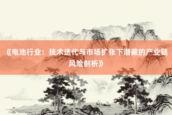 《电池行业：技术迭代与市场扩张下潜藏的产业链风险剖析》