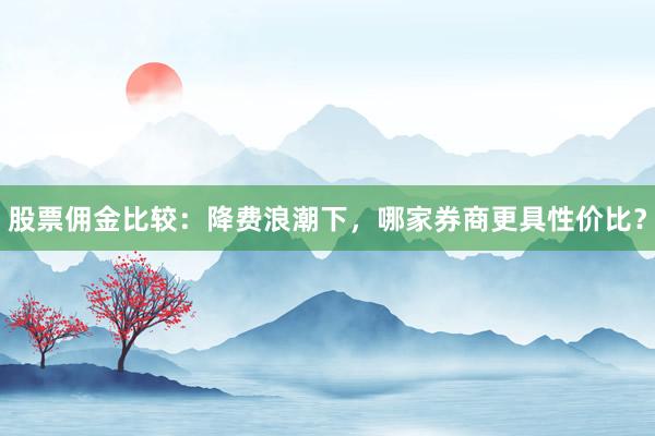 股票佣金比较：降费浪潮下，哪家券商更具性价比？