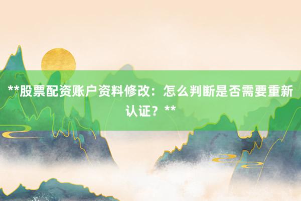 **股票配资账户资料修改：怎么判断是否需要重新认证？**