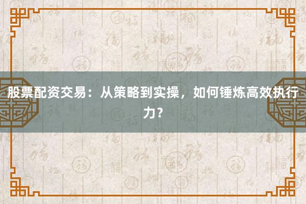 股票配资交易：从策略到实操，如何锤炼高效执行力？