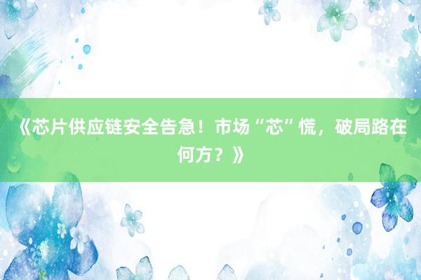 《芯片供应链安全告急！市场“芯”慌，破局路在何方？》