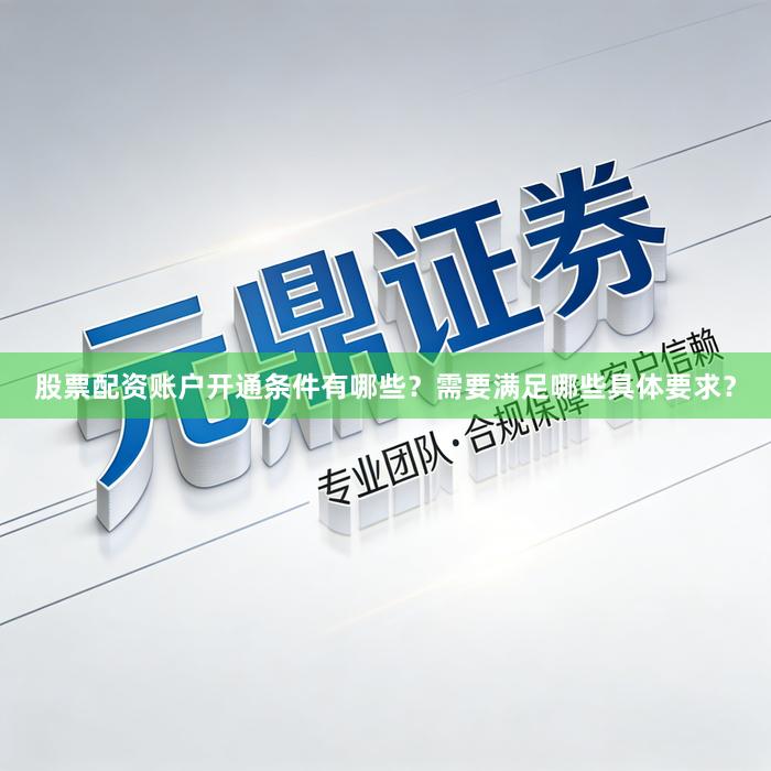 股票配资账户开通条件有哪些？需要满足哪些具体要求？