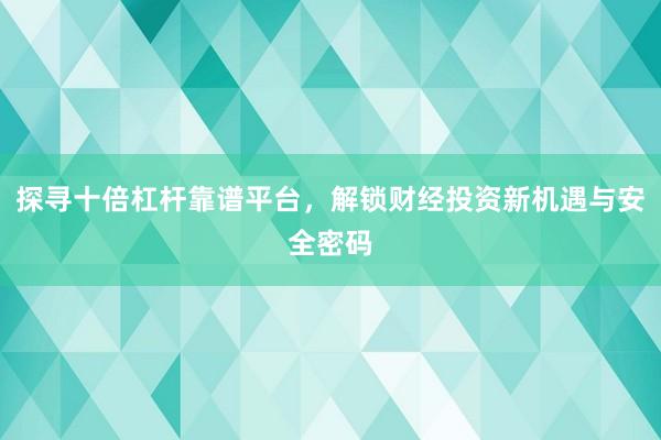 探寻十倍杠杆靠谱平台，解锁财经投资新机遇与安全密码