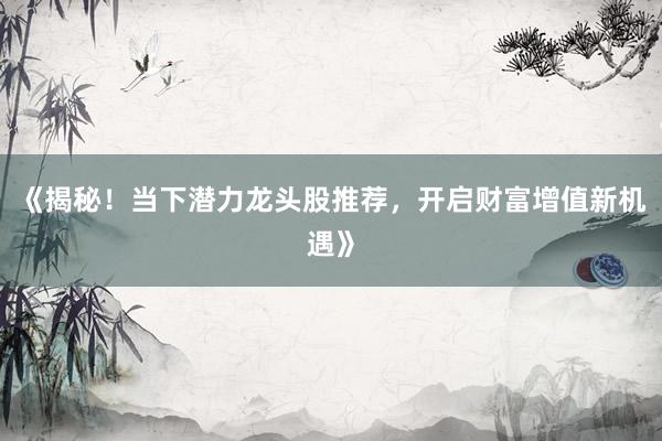 《揭秘！当下潜力龙头股推荐，开启财富增值新机遇》