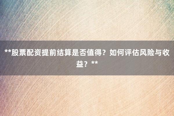 **股票配资提前结算是否值得？如何评估风险与收益？**