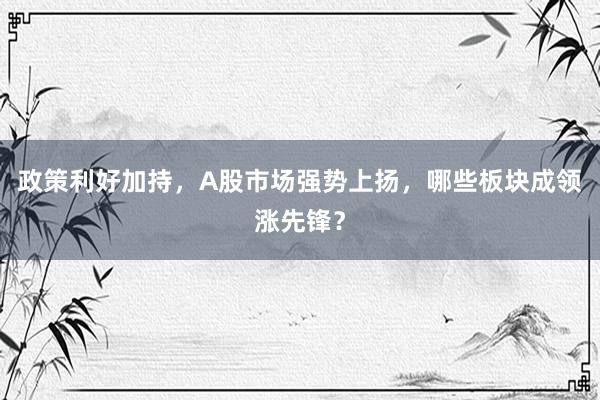 政策利好加持，A股市场强势上扬，哪些板块成领涨先锋？