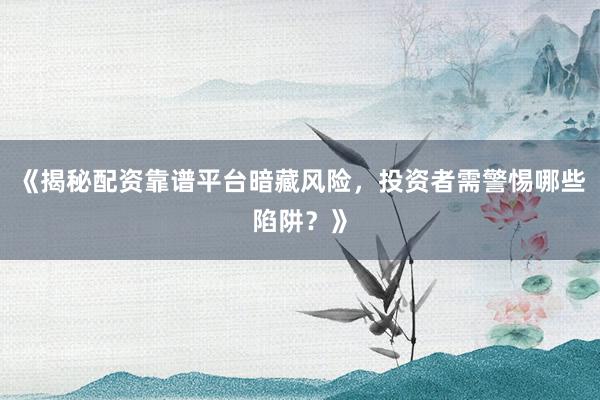 《揭秘配资靠谱平台暗藏风险，投资者需警惕哪些陷阱？》