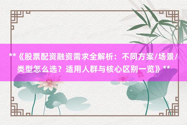 **《股票配资融资需求全解析：不同方案/场景/类型怎么选？适用人群与核心区别一览》**