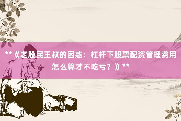 **《老股民王叔的困惑：杠杆下股票配资管理费用怎么算才不吃亏？》**